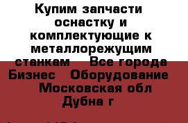  Купим запчасти, оснастку и комплектующие к металлорежущим станкам. - Все города Бизнес » Оборудование   . Московская обл.,Дубна г.